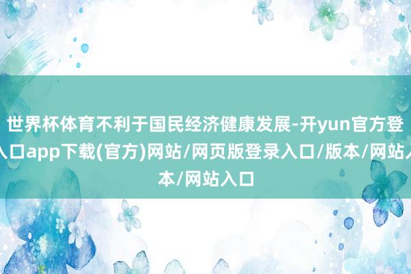 世界杯体育不利于国民经济健康发展-开yun官方登录入口app下载(官方)网站/网页版登录入口/版本/网站入口