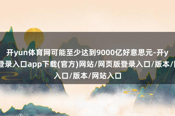 开yun体育网可能至少达到9000亿好意思元-开yun官方登录入口app下载(官方)网站/网页版登录入口/版本/网站入口