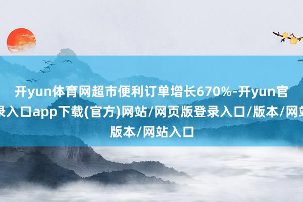 开yun体育网超市便利订单增长670%-开yun官方登录入口app下载(官方)网站/网页版登录入口/版本/网站入口