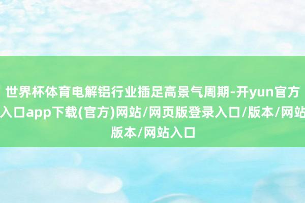 世界杯体育电解铝行业插足高景气周期-开yun官方登录入口app下载(官方)网站/网页版登录入口/版本/网站入口