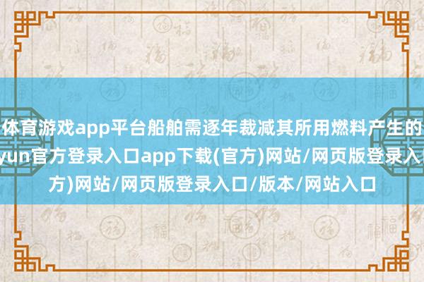 体育游戏app平台船舶需逐年裁减其所用燃料产生的温室气体强度-开yun官方登录入口app下载(官方)网站/网页版登录入口/版本/网站入口