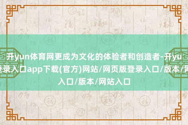 开yun体育网更成为文化的体验者和创造者-开yun官方登录入口app下载(官方)网站/网页版登录入口/版本/网站入口