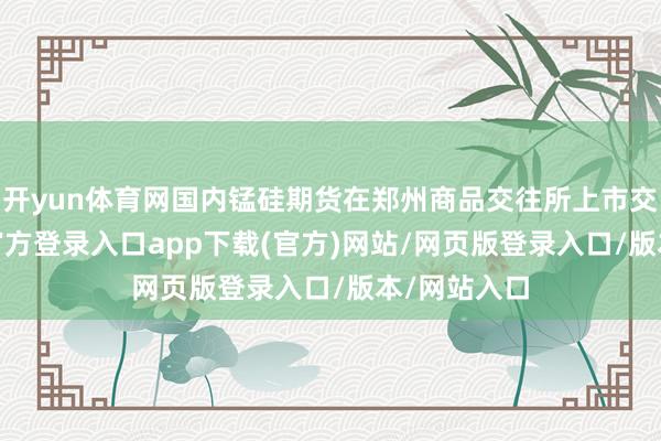 开yun体育网国内锰硅期货在郑州商品交往所上市交往-开yun官方登录入口app下载(官方)网站/网页版登录入口/版本/网站入口