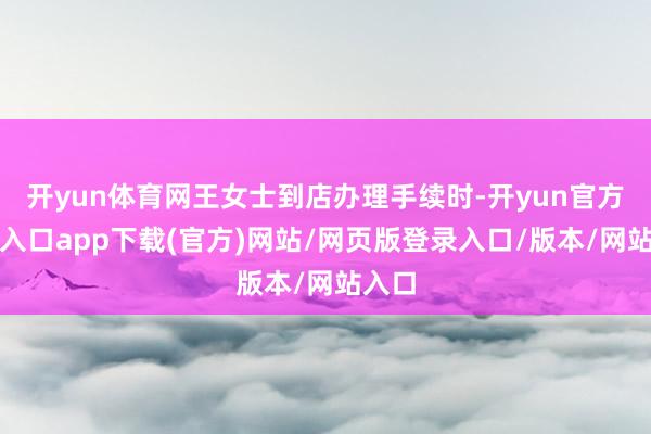 开yun体育网王女士到店办理手续时-开yun官方登录入口app下载(官方)网站/网页版登录入口/版本/网站入口