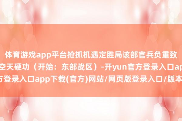 体育游戏app平台抢抓机遇定胜局该部官兵负重致远深研精飞铸造制胜空天硬功（开始：东部战区）-开yun官方登录入口app下载(官方)网站/网页版登录入口/版本/网站入口