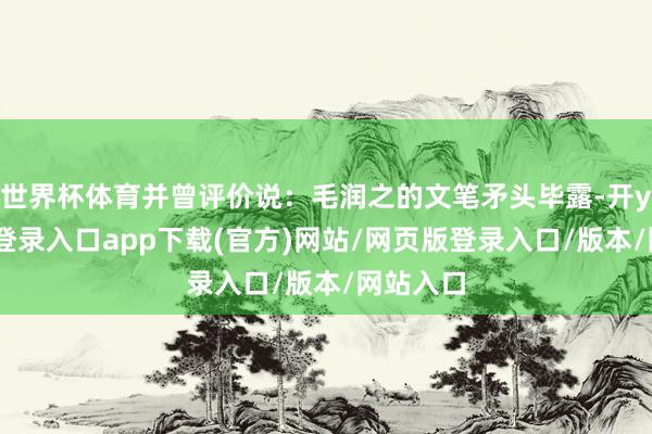 世界杯体育并曾评价说：毛润之的文笔矛头毕露-开yun官方登录入口app下载(官方)网站/网页版登录入口/版本/网站入口