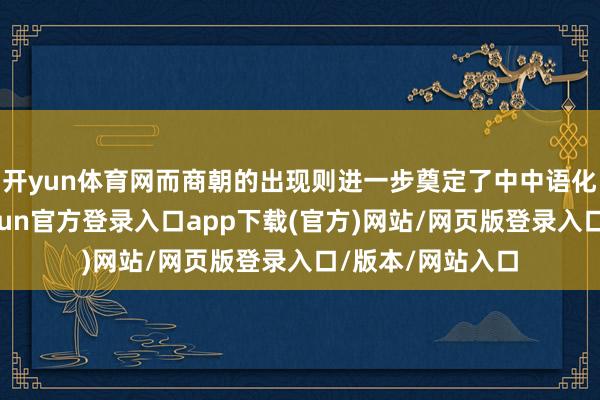 开yun体育网而商朝的出现则进一步奠定了中中语化的发展基础-开yun官方登录入口app下载(官方)网站/网页版登录入口/版本/网站入口