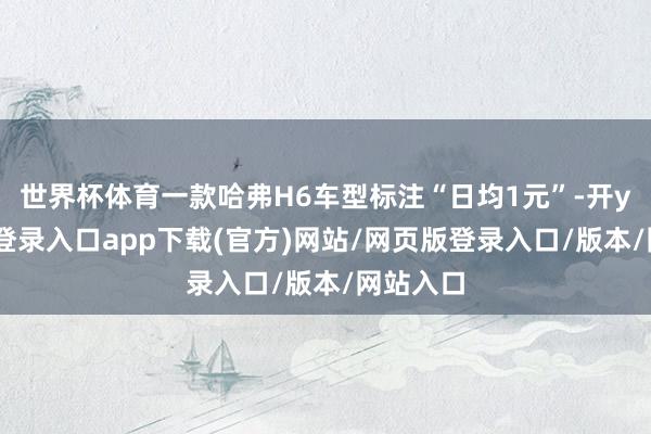 世界杯体育一款哈弗H6车型标注“日均1元”-开yun官方登录入口app下载(官方)网站/网页版登录入口/版本/网站入口