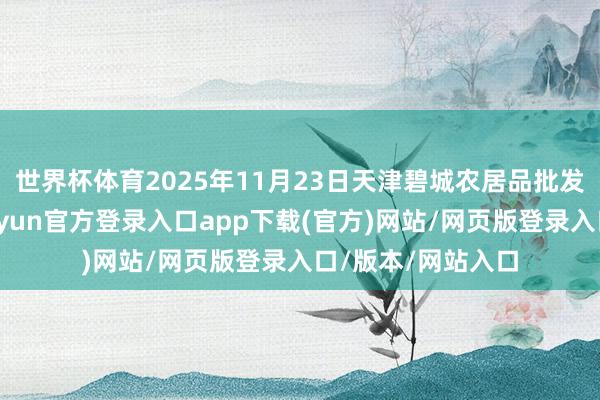 世界杯体育2025年11月23日天津碧城农居品批发商场价钱行情-开yun官方登录入口app下载(官方)网站/网页版登录入口/版本/网站入口