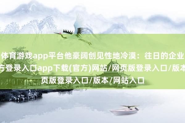 体育游戏app平台他豪阔创见性地冷漠：往日的企业-开yun官方登录入口app下载(官方)网站/网页版登录入口/版本/网站入口