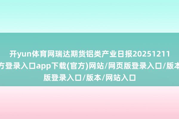 开yun体育网瑞达期货铝类产业日报20251211-开yun官方登录入口app下载(官方)网站/网页版登录入口/版本/网站入口