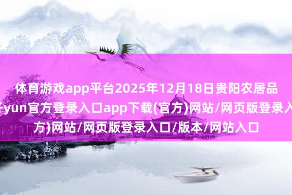 体育游戏app平台2025年12月18日贵阳农居品物流园价钱行情-开yun官方登录入口app下载(官方)网站/网页版登录入口/版本/网站入口