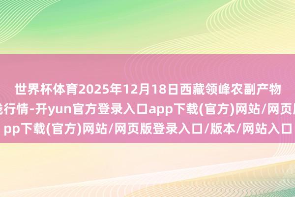 世界杯体育2025年12月18日西藏领峰农副产物谋略科罚有限公司价钱行情-开yun官方登录入口app下载(官方)网站/网页版登录入口/版本/网站入口
