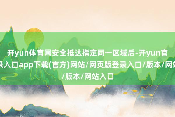 开yun体育网安全抵达指定同一区域后-开yun官方登录入口app下载(官方)网站/网页版登录入口/版本/网站入口