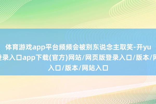 体育游戏app平台频频会被别东说念主取笑-开yun官方登录入口app下载(官方)网站/网页版登录入口/版本/网站入口