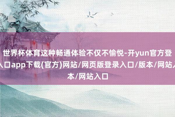 世界杯体育这种畅通体验不仅不愉悦-开yun官方登录入口app下载(官方)网站/网页版登录入口/版本/网站入口