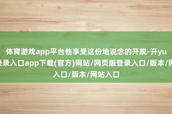 体育游戏app平台他享受这份地说念的开脱-开yun官方登录入口app下载(官方)网站/网页版登录入口/版本/网站入口