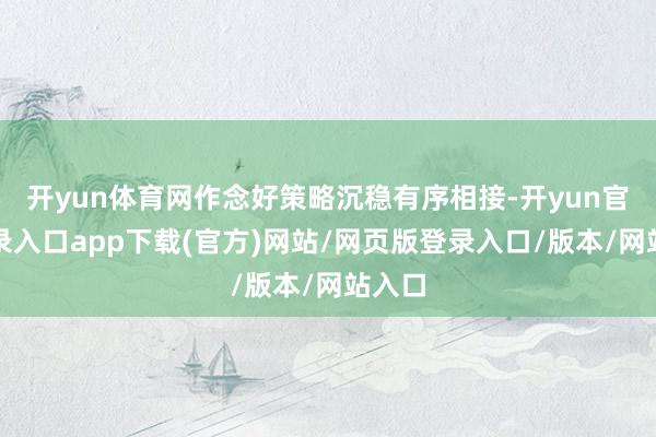 开yun体育网作念好策略沉稳有序相接-开yun官方登录入口app下载(官方)网站/网页版登录入口/版本/网站入口