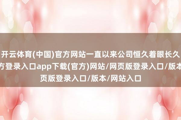 开云体育(中国)官方网站一直以来公司恒久着眼长久-开yun官方登录入口app下载(官方)网站/网页版登录入口/版本/网站入口