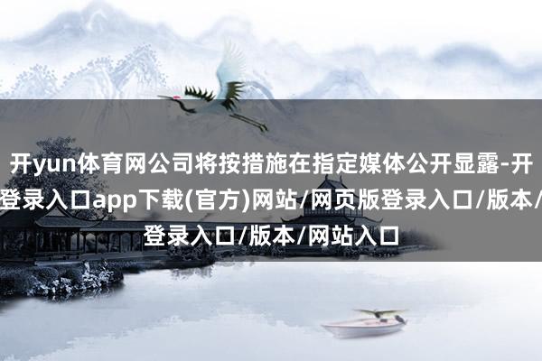 开yun体育网公司将按措施在指定媒体公开显露-开yun官方登录入口app下载(官方)网站/网页版登录入口/版本/网站入口