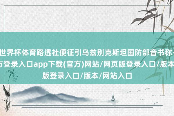 世界杯体育路透社便征引乌兹别克斯坦国防部音书称-开yun官方登录入口app下载(官方)网站/网页版登录入口/版本/网站入口