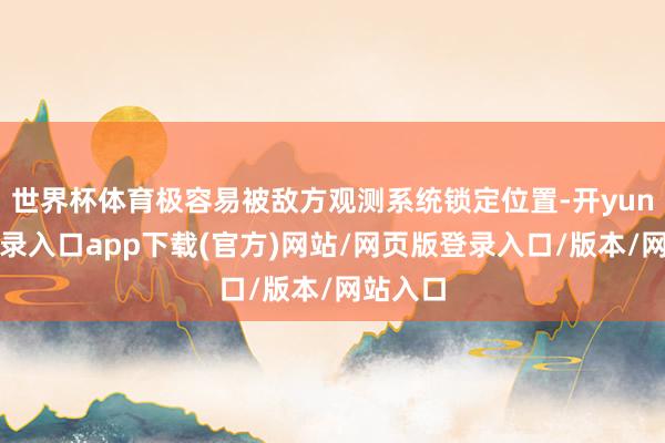 世界杯体育极容易被敌方观测系统锁定位置-开yun官方登录入口app下载(官方)网站/网页版登录入口/版本/网站入口