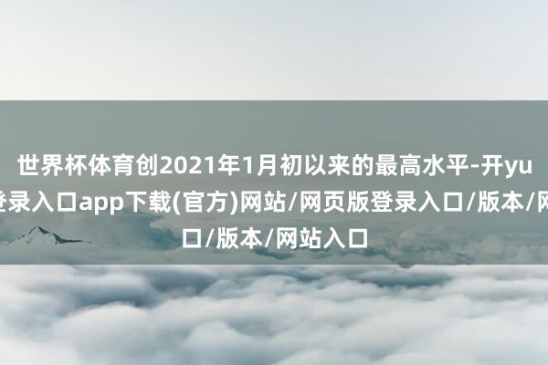 世界杯体育创2021年1月初以来的最高水平-开yun官方登录入口app下载(官方)网站/网页版登录入口/版本/网站入口