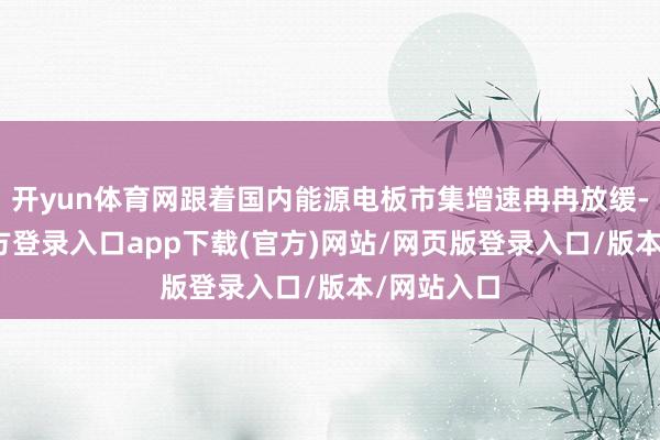开yun体育网跟着国内能源电板市集增速冉冉放缓-开yun官方登录入口app下载(官方)网站/网页版登录入口/版本/网站入口
